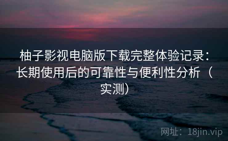 柚子影视电脑版下载完整体验记录:长期使用后的可靠性与便利性分析(实测) 柚子影视电脑版下载完整体验记录:长期使用后的可靠性与便利性分析(实测)