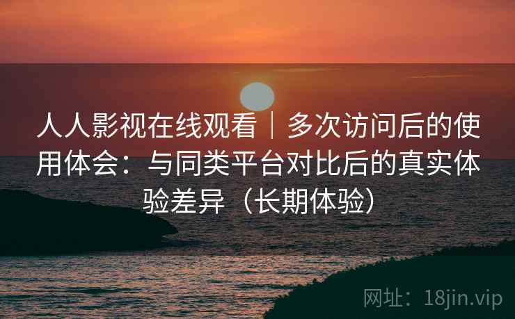 人人影视在线观看｜多次访问后的使用体会：与同类平台对比后的真实体验差异（长期体验）
