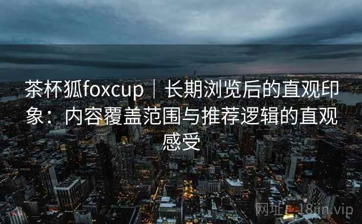 茶杯狐foxcup｜长期浏览后的直观印象：内容覆盖范围与推荐逻辑的直观感受