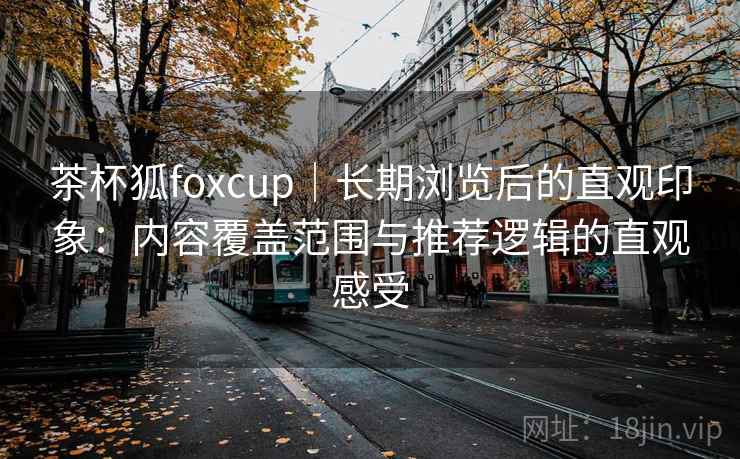茶杯狐foxcup｜长期浏览后的直观印象：内容覆盖范围与推荐逻辑的直观感受