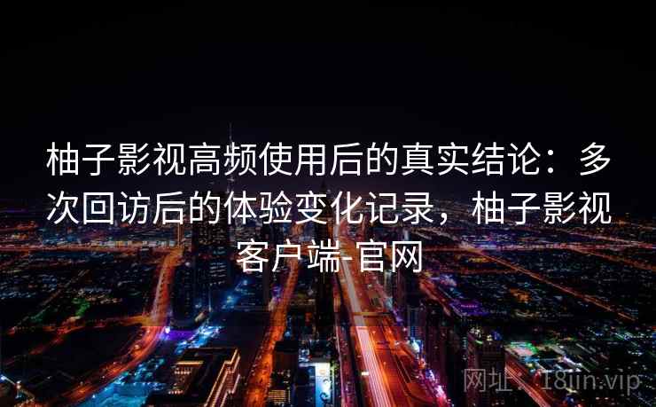 柚子影视高频使用后的真实结论:多次回访后的体验变化记录,柚子影视客户端-官网 柚子影视高频使用后的真实结论:多次回访后的体验变化记录,柚子影视客户端-官网