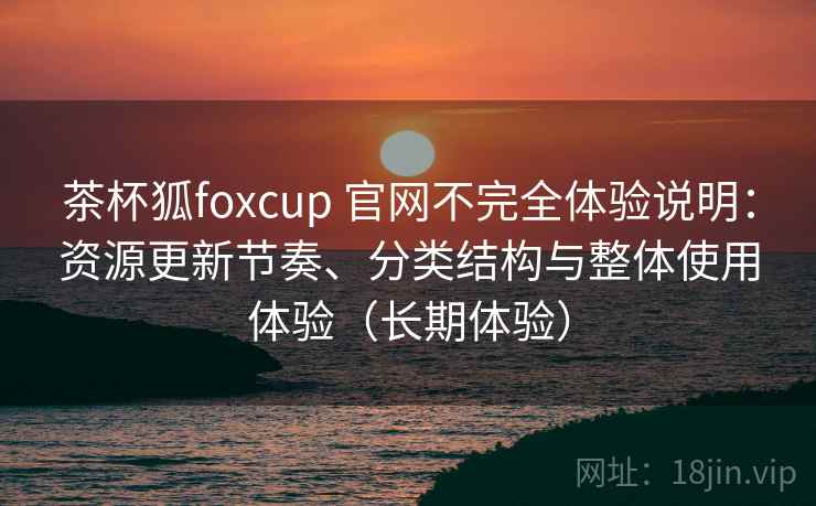 茶杯狐foxcup 官网不完全体验说明:资源更新节奏、分类结构与整体使用体验(长期体验) 茶杯狐foxcup 官网不完全体验说明:资源更新节奏、分类结构与整体使用体验(长期体验)
