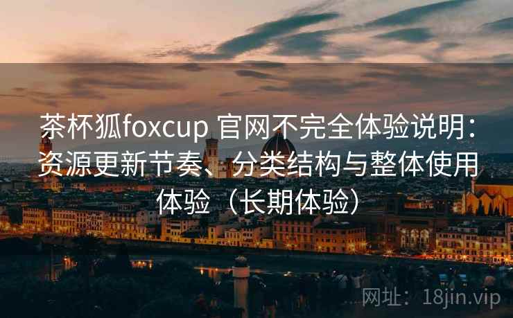 茶杯狐foxcup 官网不完全体验说明:资源更新节奏、分类结构与整体使用体验(长期体验) 茶杯狐foxcup 官网不完全体验说明:资源更新节奏、分类结构与整体使用体验(长期体验)