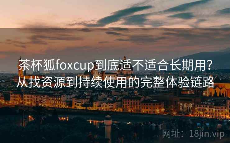 茶杯狐foxcup到底适不适合长期用？从找资源到持续使用的完整体验链路