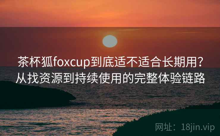 茶杯狐foxcup到底适不适合长期用？从找资源到持续使用的完整体验链路