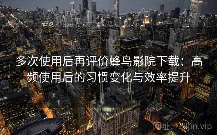 多次使用后再评价蜂鸟影院下载：高频使用后的习惯变化与效率提升