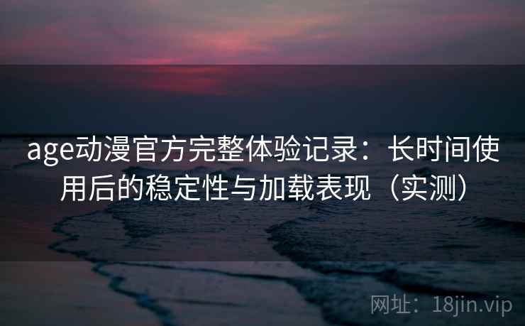 age动漫官方完整体验记录：长时间使用后的稳定性与加载表现（实测）
