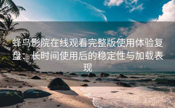 蜂鸟影院在线观看完整版使用体验复盘：长时间使用后的稳定性与加载表现