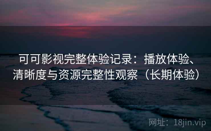 可可影视完整体验记录：播放体验、清晰度与资源完整性观察（长期体验）