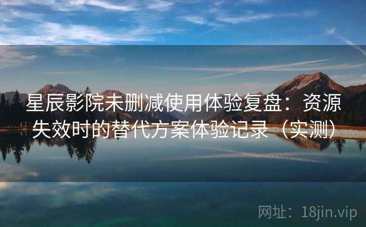 星辰影院未删减使用体验复盘：资源失效时的替代方案体验记录（实测）
