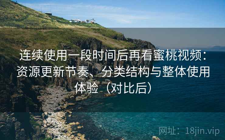 连续使用一段时间后再看蜜桃视频：资源更新节奏、分类结构与整体使用体验（对比后）