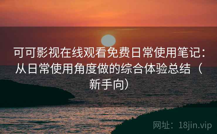 可可影视在线观看免费日常使用笔记：从日常使用角度做的综合体验总结（新手向）