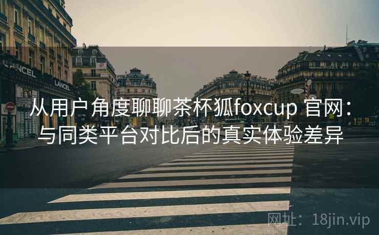从用户角度聊聊茶杯狐foxcup 官网：与同类平台对比后的真实体验差异