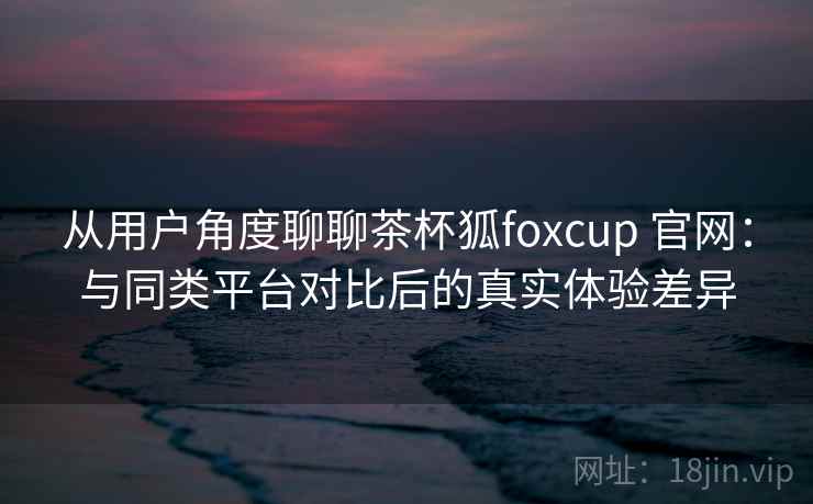 从用户角度聊聊茶杯狐foxcup 官网：与同类平台对比后的真实体验差异