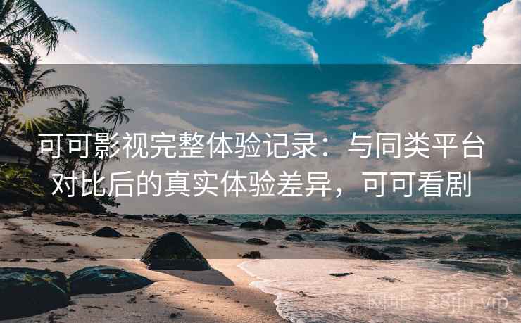 可可影视完整体验记录：与同类平台对比后的真实体验差异，可可看剧