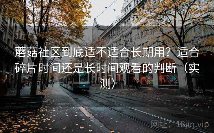 蘑菇社区到底适不适合长期用？适合碎片时间还是长时间观看的判断（实测）