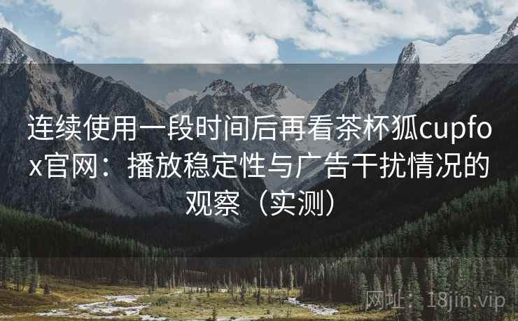 连续使用一段时间后再看茶杯狐cupfox官网：播放稳定性与广告干扰情况的观察（实测）