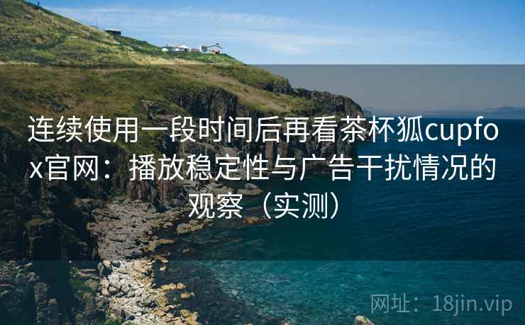 连续使用一段时间后再看茶杯狐cupfox官网：播放稳定性与广告干扰情况的观察（实测）