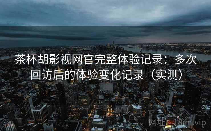 茶杯胡影视网官完整体验记录：多次回访后的体验变化记录（实测）
