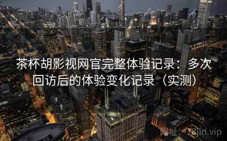 茶杯胡影视网官完整体验记录：多次回访后的体验变化记录（实测）