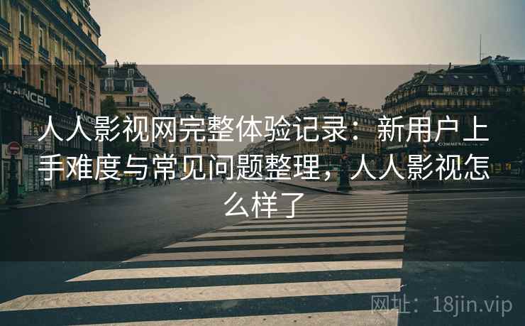 人人影视网完整体验记录：新用户上手难度与常见问题整理，人人影视怎么样了