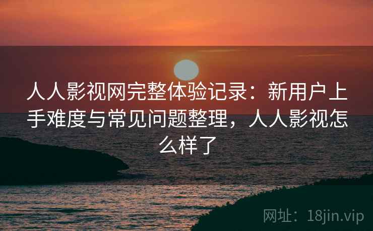 人人影视网完整体验记录：新用户上手难度与常见问题整理，人人影视怎么样了