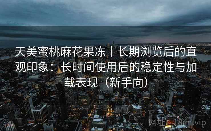 天美蜜桃麻花果冻|长期浏览后的直观印象:长时间使用后的稳定性与加载表现(新手向) 天美蜜桃麻花果冻|长期浏览后的直观印象:长时间使用后的稳定性与加载表现(新手向)