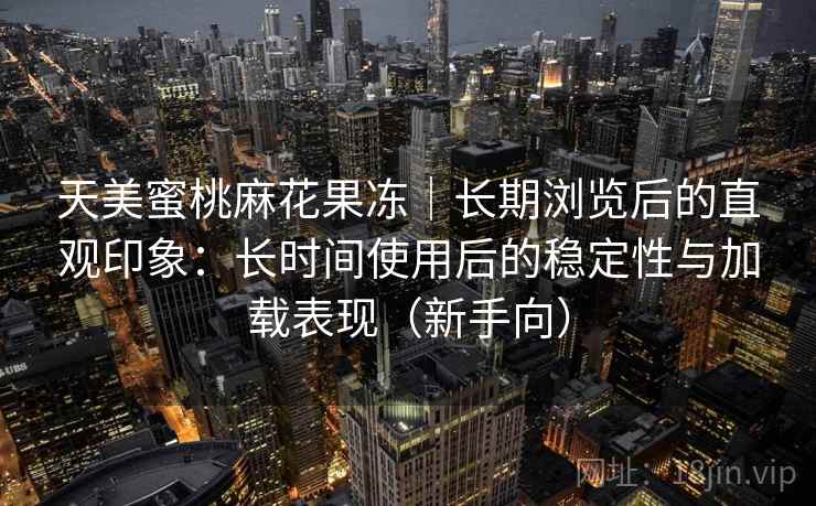天美蜜桃麻花果冻|长期浏览后的直观印象:长时间使用后的稳定性与加载表现(新手向) 天美蜜桃麻花果冻|长期浏览后的直观印象:长时间使用后的稳定性与加载表现(新手向)