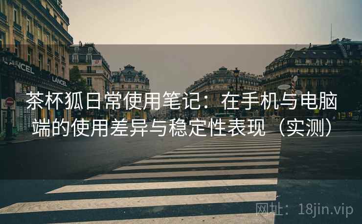 茶杯狐日常使用笔记:在手机与电脑端的使用差异与稳定性表现(实测) 茶杯狐日常使用笔记:在手机与电脑端的使用差异与稳定性表现(实测)