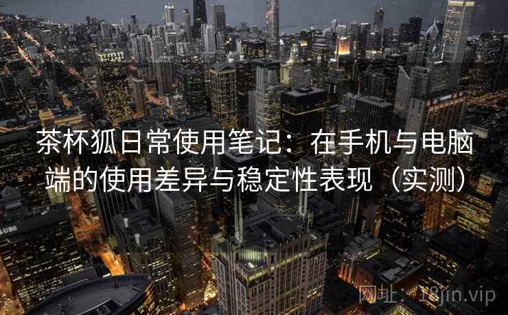 茶杯狐日常使用笔记:在手机与电脑端的使用差异与稳定性表现(实测) 茶杯狐日常使用笔记:在手机与电脑端的使用差异与稳定性表现(实测)