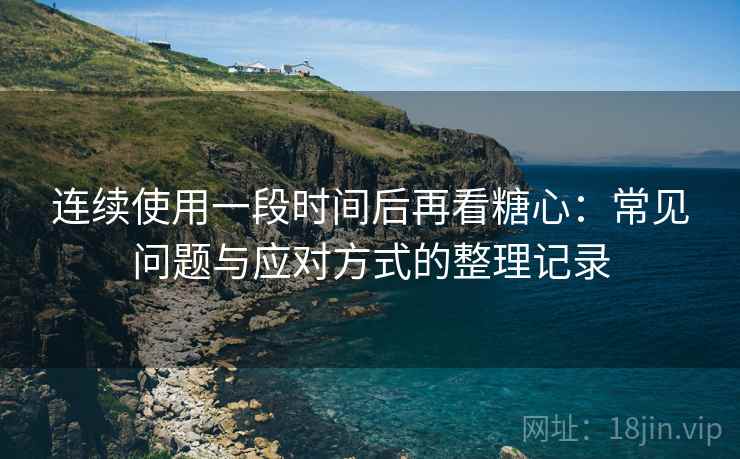 连续使用一段时间后再看糖心：常见问题与应对方式的整理记录