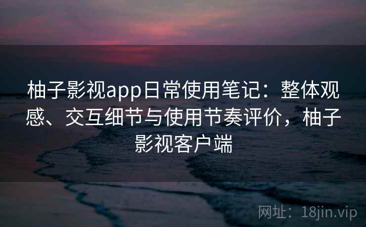 柚子影视app日常使用笔记：整体观感、交互细节与使用节奏评价，柚子影视客户端